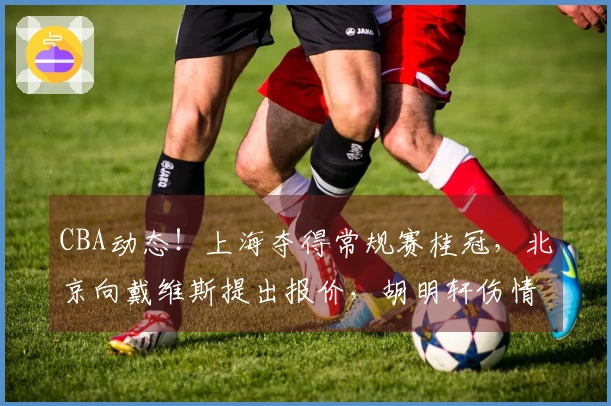 CBA动态！上海夺得常规赛桂冠，北京向戴维斯提出报价，胡明轩伤情加重