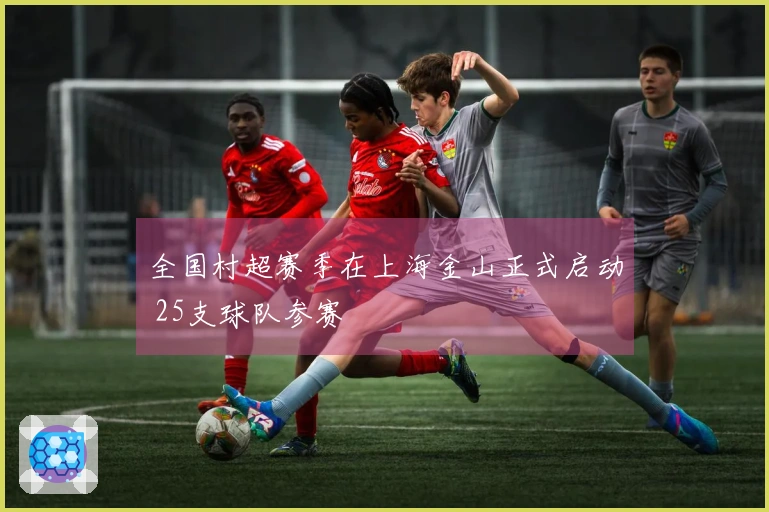 全国村超赛季在上海金山正式启动 25支球队参赛