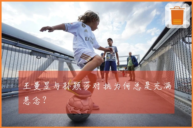 王曼昱与孙颖莎对抗为何总是充满悬念？