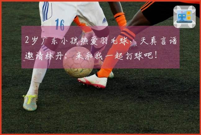 2岁广东小孩热爱羽毛球，天真言语邀请林丹：来和我一起打球吧！