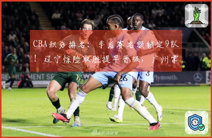 CBA积分排名：季后赛名额锁定9队！辽宁惊险取胜提早晋级，广州掌控局势