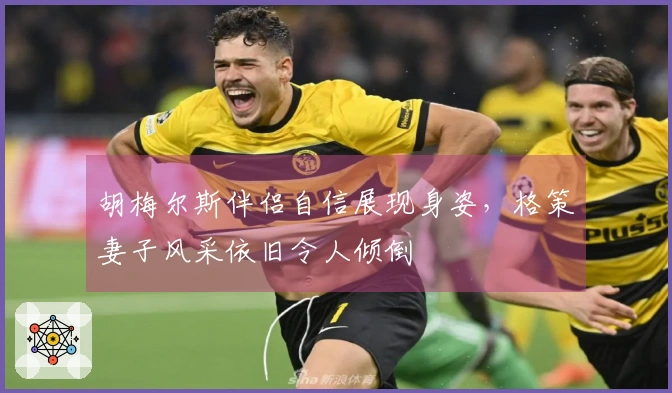 胡梅尔斯伴侣自信展现身姿，格策妻子风采依旧令人倾倒