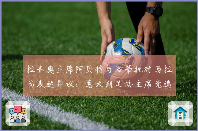 拉齐奥主席阿贝特与洛蒂托对马拉戈表达异议，意大利足协主席竞选正式启动：主张设立专员！