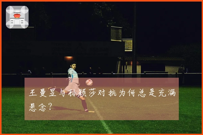 王曼昱与孙颖莎对抗为何总是充满悬念？
