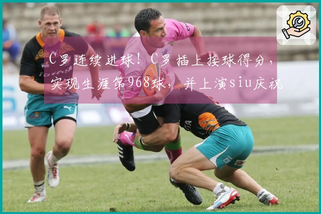 C罗连续进球！C罗插上接球得分，实现生涯第968球，并上演siu庆祝。