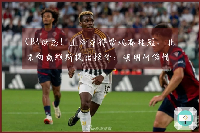 CBA动态！上海夺得常规赛桂冠，北京向戴维斯提出报价，胡明轩伤情加重